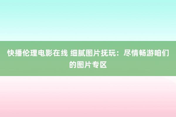 快播伦理电影在线 细腻图片抚玩：尽情畅游咱们的图片专区