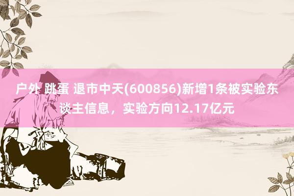 户外 跳蛋 退市中天(600856)新增1条被实验东谈主信息，实验方向12.17亿元