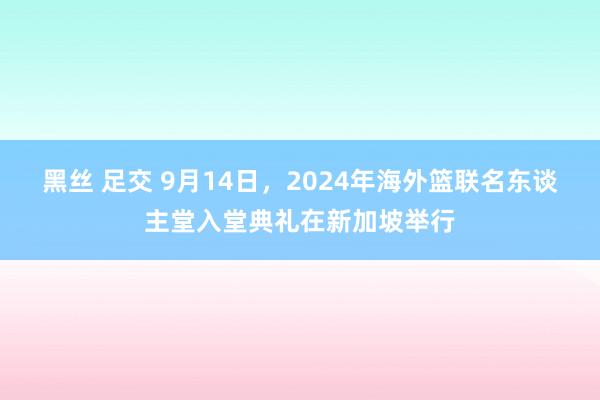 黑丝 足交 9月14日，2024年海外篮联名东谈主堂入堂典礼在新加坡举行