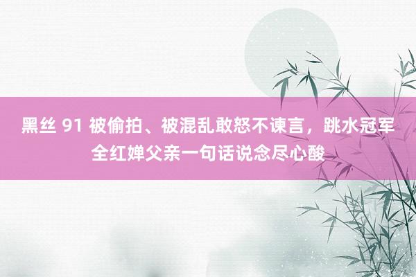 黑丝 91 被偷拍、被混乱敢怒不谏言，跳水冠军全红婵父亲一句话说念尽心酸