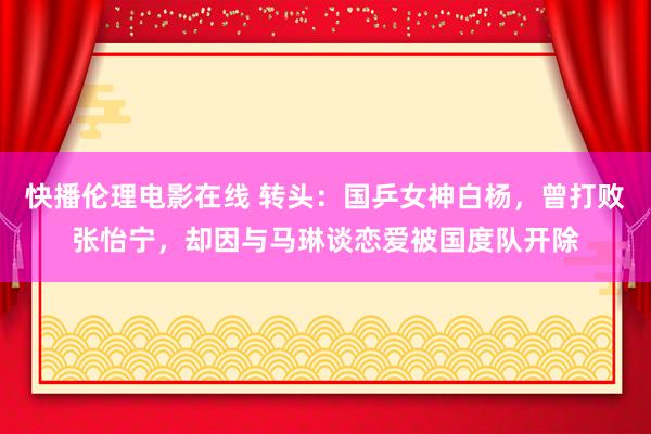 快播伦理电影在线 转头：国乒女神白杨，曾打败张怡宁，却因与马琳谈恋爱被国度队开除