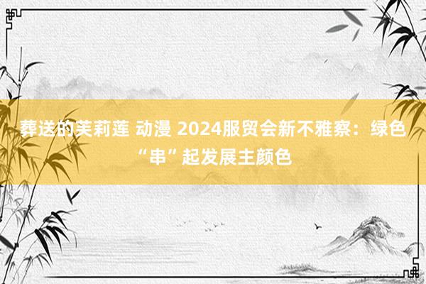 葬送的芙莉莲 动漫 2024服贸会新不雅察：绿色“串”起发展主颜色