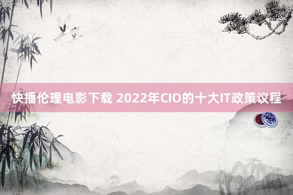 快播伦理电影下载 2022年CIO的十大IT政策议程