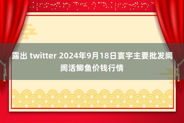 露出 twitter 2024年9月18日寰宇主要批发阛阓活鲫鱼价钱行情