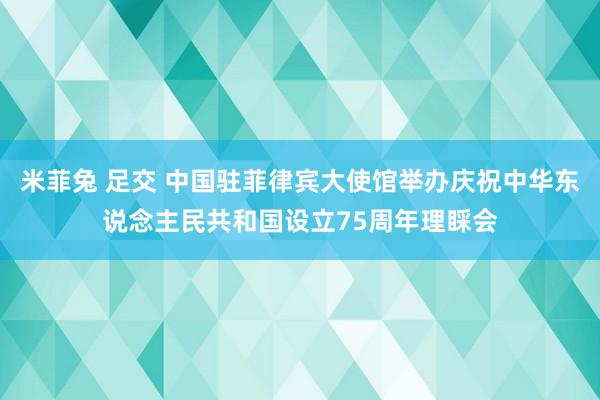 米菲兔 足交 中国驻菲律宾大使馆举办庆祝中华东说念主民共和国设立75周年理睬会