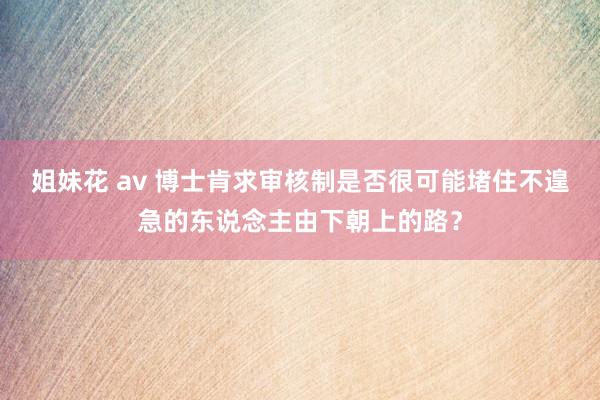 姐妹花 av 博士肯求审核制是否很可能堵住不遑急的东说念主由下朝上的路？