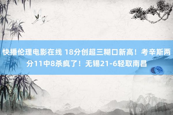 快播伦理电影在线 18分创超三糊口新高！考辛斯两分11中8杀疯了！无锡21-6轻取南昌