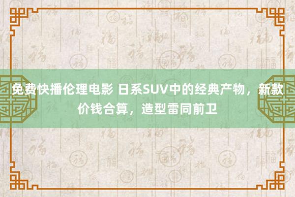 免费快播伦理电影 日系SUV中的经典产物，新款价钱合算，造型雷同前卫