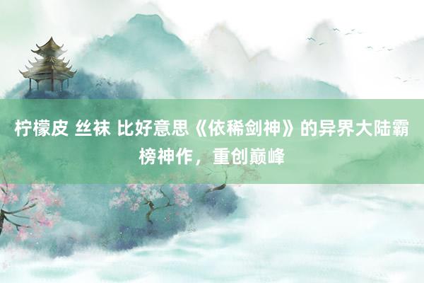 柠檬皮 丝袜 比好意思《依稀剑神》的异界大陆霸榜神作，重创巅峰