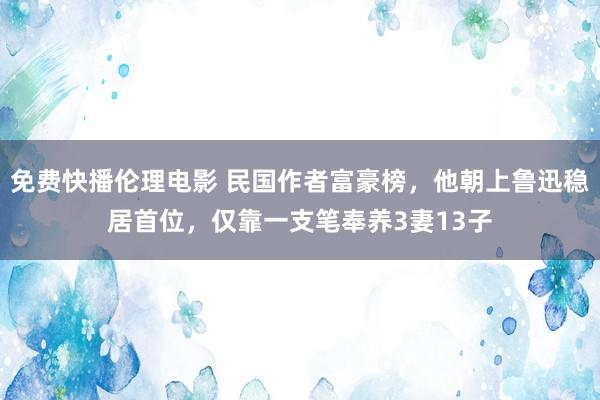 免费快播伦理电影 民国作者富豪榜，他朝上鲁迅稳居首位，仅靠一支笔奉养3妻13子