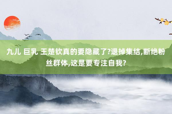 九儿 巨乳 王楚钦真的要隐藏了?退掉集结，断绝粉丝群体，这是要专注自我?