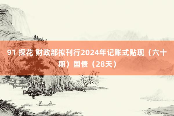 91 探花 财政部拟刊行2024年记账式贴现（六十期）国债（28天）