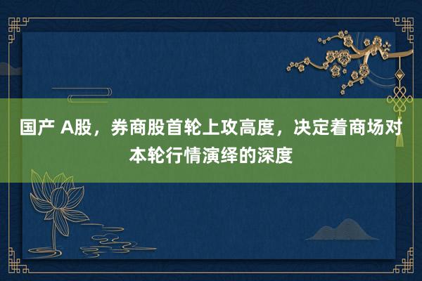 国产 A股，券商股首轮上攻高度，决定着商场对本轮行情演绎的深度