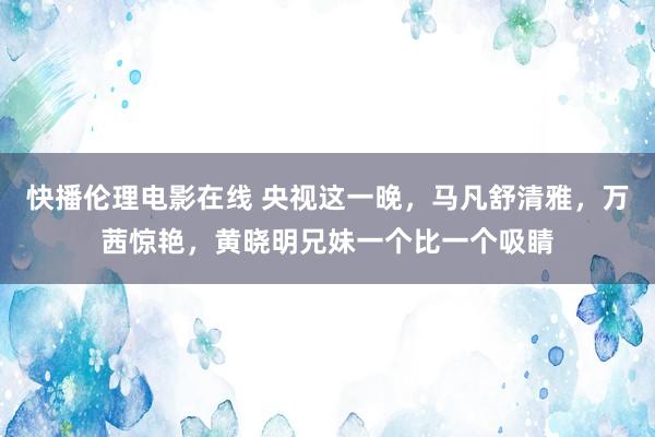 快播伦理电影在线 央视这一晚，马凡舒清雅，万茜惊艳，黄晓明兄妹一个比一个吸睛