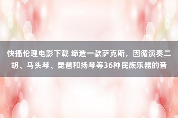 快播伦理电影下载 缔造一款萨克斯，因循演奏二胡、马头琴、琵琶和扬琴等36种民族乐器的音