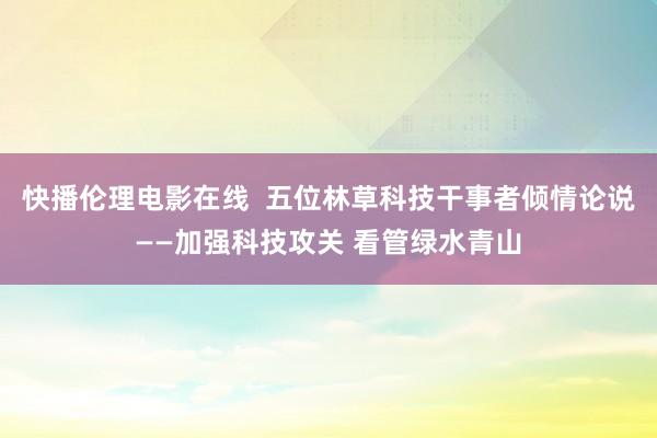 快播伦理电影在线  五位林草科技干事者倾情论说——加强科技攻关 看管绿水青山