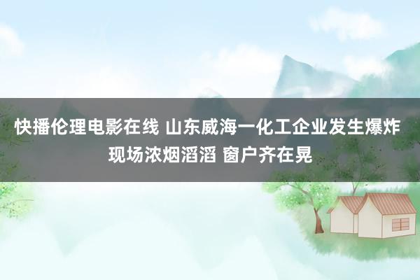 快播伦理电影在线 山东威海一化工企业发生爆炸 现场浓烟滔滔 窗户齐在晃