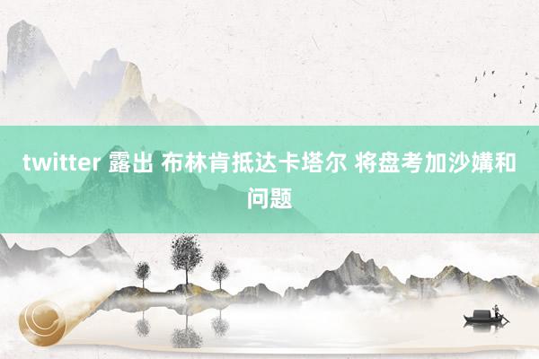 twitter 露出 布林肯抵达卡塔尔 将盘考加沙媾和问题