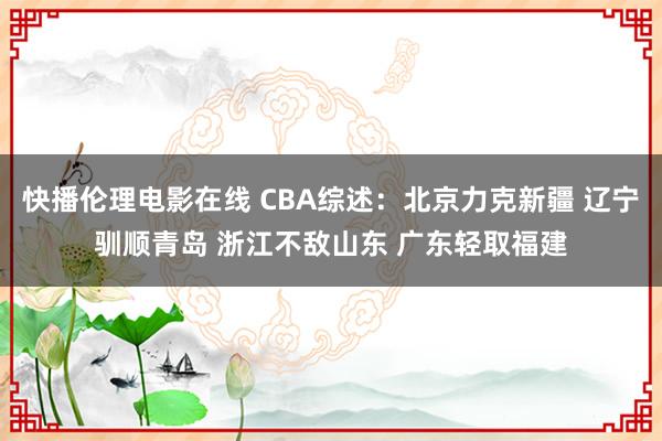 快播伦理电影在线 CBA综述：北京力克新疆 辽宁驯顺青岛 浙江不敌山东 广东轻取福建