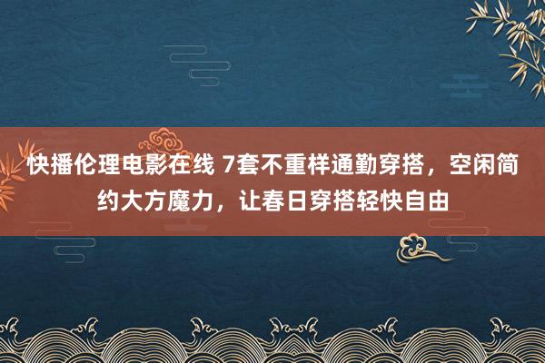 快播伦理电影在线 7套不重样通勤穿搭，空闲简约大方魔力，让春日穿搭轻快自由