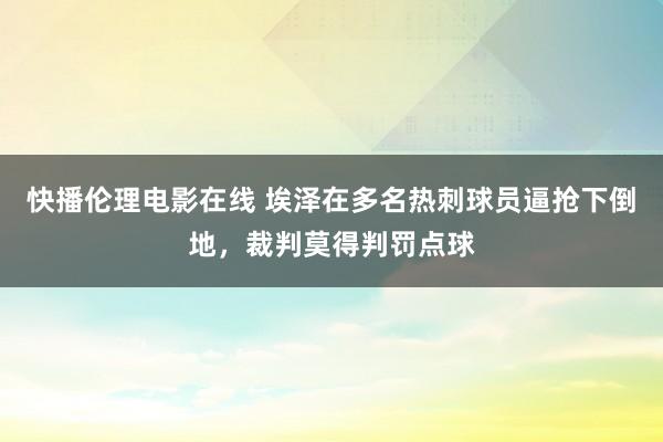 快播伦理电影在线 埃泽在多名热刺球员逼抢下倒地，裁判莫得判罚点球