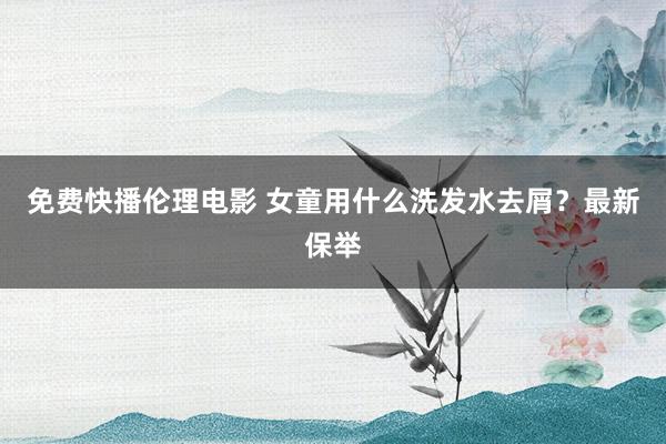 免费快播伦理电影 女童用什么洗发水去屑？最新保举