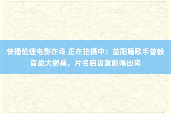 快播伦理电影在线 正在拍摄中！益阳籍歌手曾毅首战大银幕，片名启齿就能唱出来