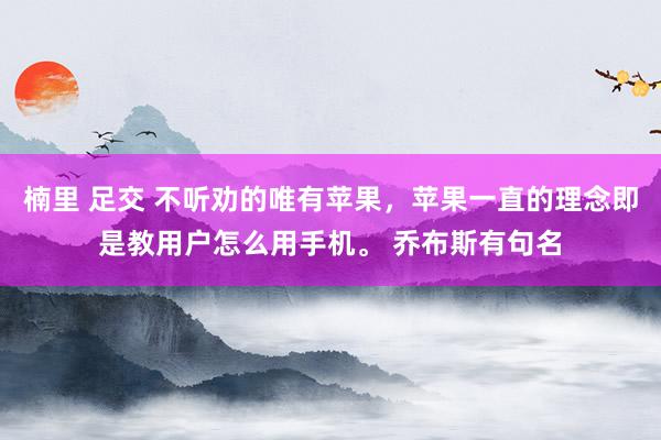 楠里 足交 不听劝的唯有苹果，苹果一直的理念即是教用户怎么用手机。 乔布斯有句名