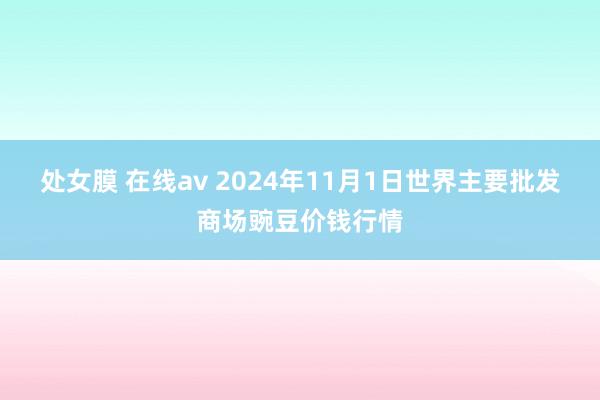 处女膜 在线av 2024年11月1日世界主要批发商场豌豆价钱行情