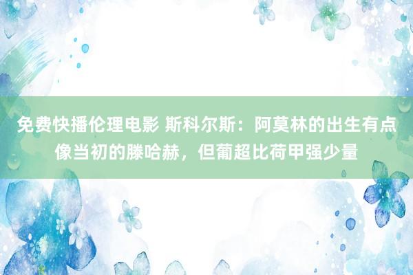 免费快播伦理电影 斯科尔斯：阿莫林的出生有点像当初的滕哈赫，但葡超比荷甲强少量