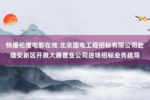 快播伦理电影在线 北京国电工程招标有限公司赴雄安新区开展大唐置业公司进场招标业务疏导