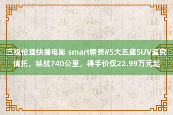 三级伦理快播电影 smart精灵#5大五座SUV追究请托，续航740公里，得手价仅22.99万元起