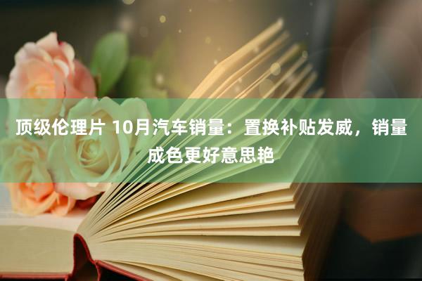 顶级伦理片 10月汽车销量：置换补贴发威，销量成色更好意思艳