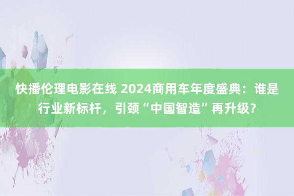 快播伦理电影在线 2024商用车年度盛典：谁是行业新标杆，引颈“中国智造”再升级？