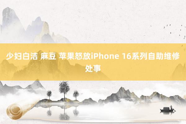 少妇白洁 麻豆 苹果怒放iPhone 16系列自助维修处事