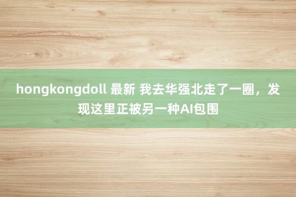 hongkongdoll 最新 我去华强北走了一圈，发现这里正被另一种AI包围