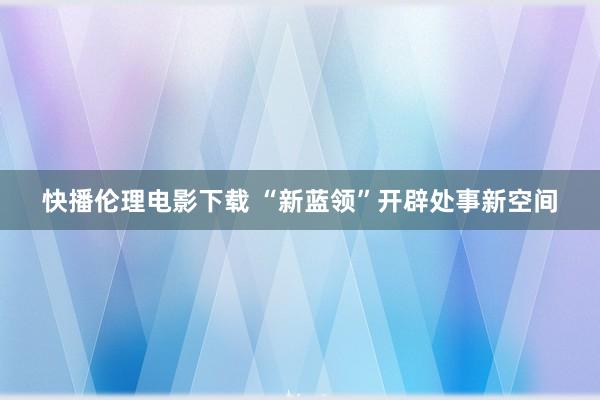 快播伦理电影下载 “新蓝领”开辟处事新空间