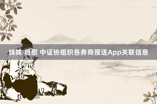 妹妹 自慰 中证协组织各券商报送App关联信息