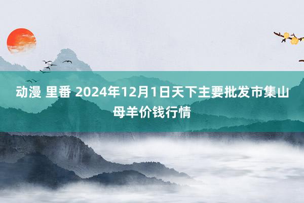 动漫 里番 2024年12月1日天下主要批发市集山母羊价钱行情