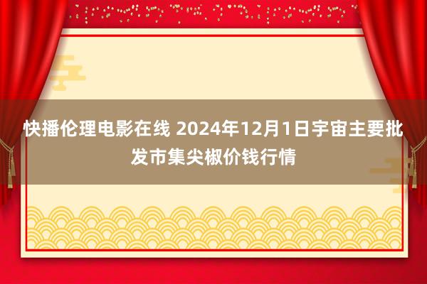 快播伦理电影在线 2024年12月1日宇宙主要批发市集尖椒价钱行情