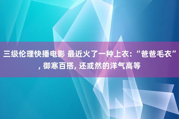 三级伦理快播电影 最近火了一种上衣: “爸爸毛衣”， 御寒百搭， 还或然的洋气高等