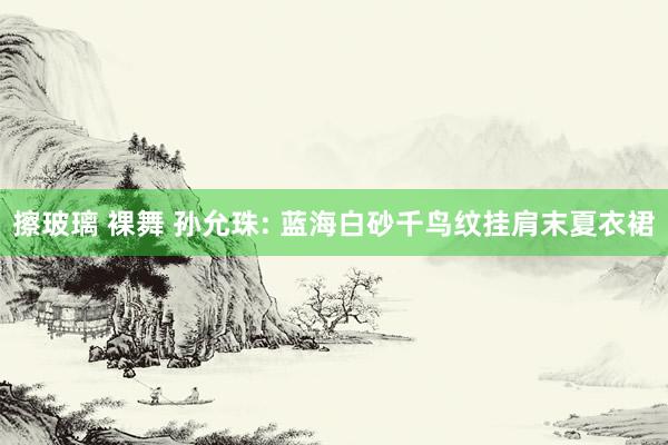 擦玻璃 裸舞 孙允珠: 蓝海白砂千鸟纹挂肩末夏衣裙