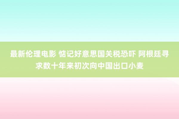 最新伦理电影 惦记好意思国关税恐吓 阿根廷寻求数十年来初次向中国出口小麦