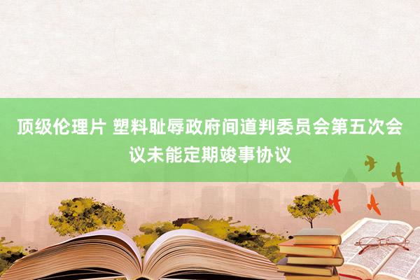 顶级伦理片 塑料耻辱政府间道判委员会第五次会议未能定期竣事协议