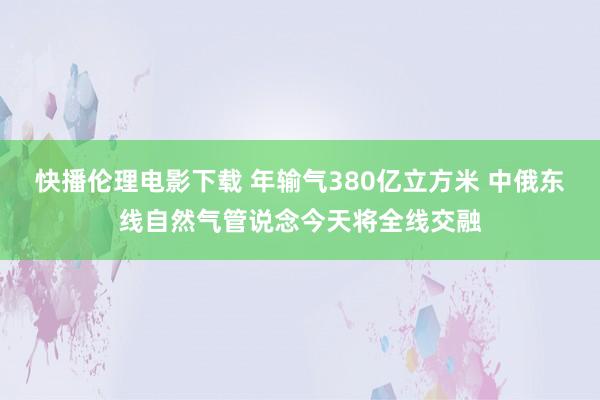 快播伦理电影下载 年输气380亿立方米 中俄东线自然气管说念今天将全线交融