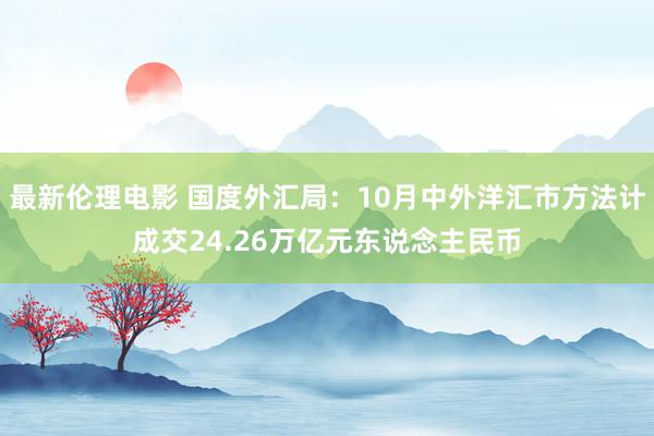 最新伦理电影 国度外汇局：10月中外洋汇市方法计成交24.26万亿元东说念主民币