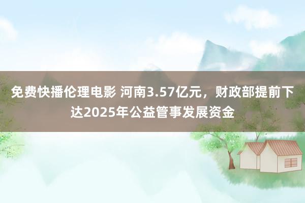 免费快播伦理电影 河南3.57亿元，财政部提前下达2025年公益管事发展资金