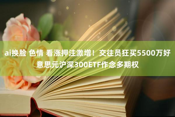 ai换脸 色情 看涨押注激增！交往员狂买5500万好意思元沪深300ETF作念多期权