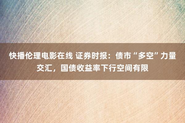 快播伦理电影在线 证券时报：债市“多空”力量交汇，国债收益率下行空间有限