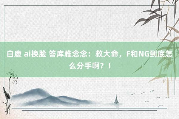 白鹿 ai换脸 答库雅念念：救大命，F和NG到底怎么分手啊？！